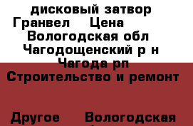 дисковый затвор “Гранвел“ › Цена ­ 6 000 - Вологодская обл., Чагодощенский р-н, Чагода рп Строительство и ремонт » Другое   . Вологодская обл.